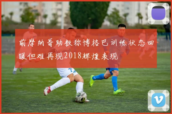 前摩纳哥助教称博格巴训练状态回暖但难再现2018辉煌表现
