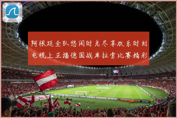 阿根廷全队悠闲时光尽享欢乐时刻电视上正播德国战库拉索比赛精彩瞬间