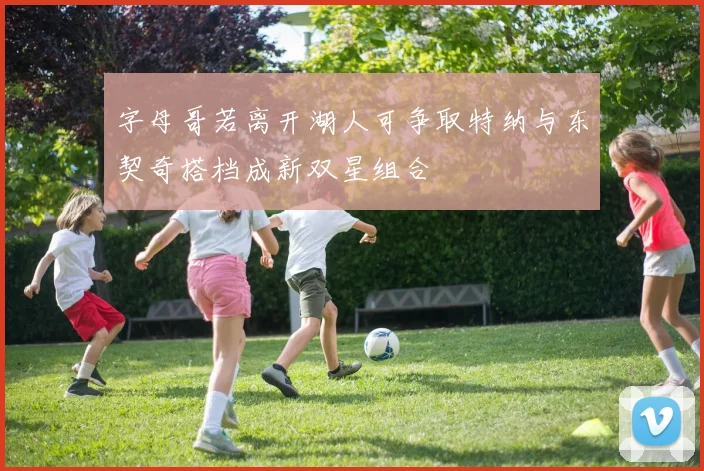 字母哥若离开湖人可争取特纳与东契奇搭档成新双星组合