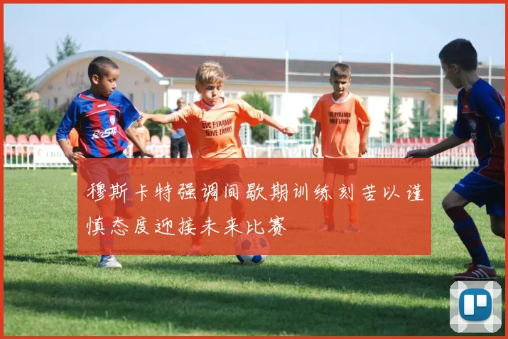 穆斯卡特强调间歇期训练刻苦以谨慎态度迎接未来比赛