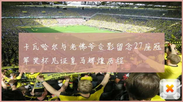 卡瓦哈尔与老佛爷合影留念27座冠军奖杯见证皇马辉煌历程