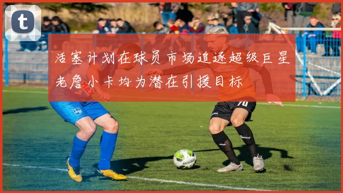 活塞计划在球员市场追逐超级巨星老詹小卡均为潜在引援目标