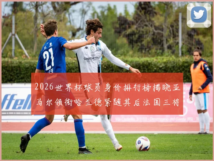 2026世界杯球员身价排行榜揭晓亚马尔领衔哈兰德紧随其后法国三将入围