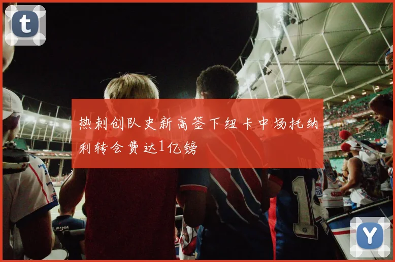 热刺创队史新高签下纽卡中场托纳利转会费达1亿镑