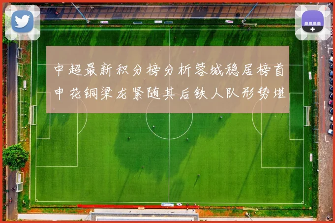 中超最新积分榜分析蓉城稳居榜首申花铜梁龙紧随其后铁人队形势堪忧