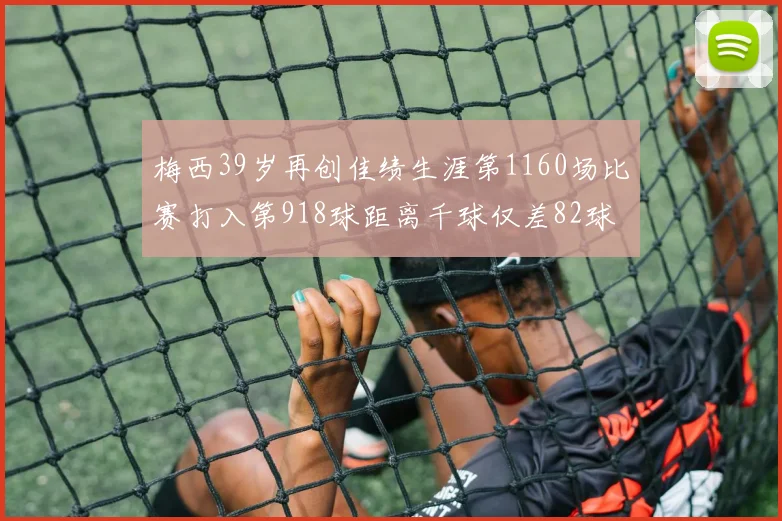 梅西39岁再创佳绩生涯第1160场比赛打入第918球距离千球仅差82球