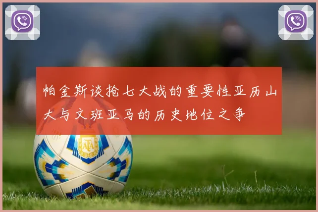 帕金斯谈抢七大战的重要性亚历山大与文班亚马的历史地位之争